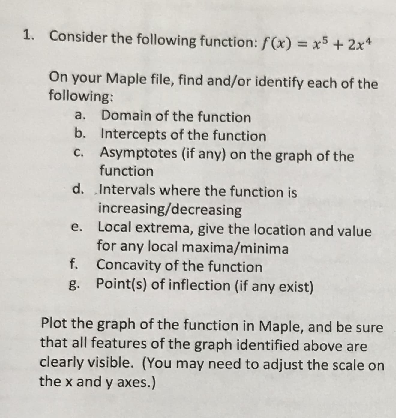 1.
Consider the following function: f(x)
x5 2x4
On your Maple file, find and/or identify each of the
following:
Domain of the function
а.
b.
Intercepts of the function
Asymptotes (if any) on the graph of the
C.
function
d. Intervals where the function is
increasing/decreasing
е.
Local extrema, give the location and value
for
any local maxima/minima
Concavity of the function
Point(s) of inflection (if any exist)
f.
g.
Plot the graph of the function in Maple, and be sure
that all features of the graph identified above are
clearly visible. (You may need to adjust the scale on
the x and y axes.)
