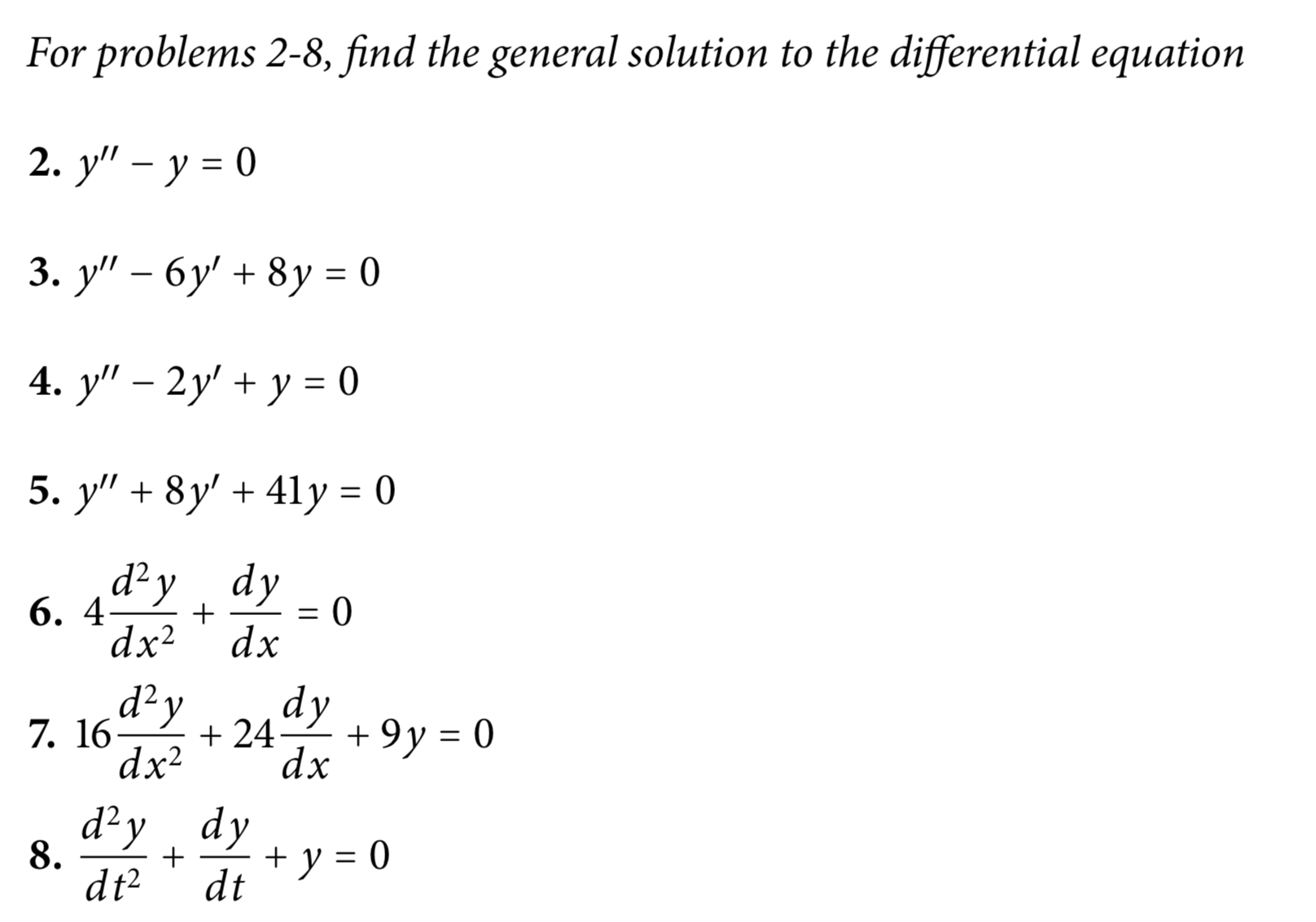 For problems 2-8, find the general solution to the differential equation
2. y" – y = 0
3. у" - бу' + 8у %3D0
4. y" – 2y' + y = 0
5. y" + 8y' + 41y = 0
d²y, dy
6. 4.
dx2
dx
d²y
dy
7. 16
+ 24-
+ 9y = 0
dx?
dx
d²y dy
8.
dt²
+ y = 0
dt
