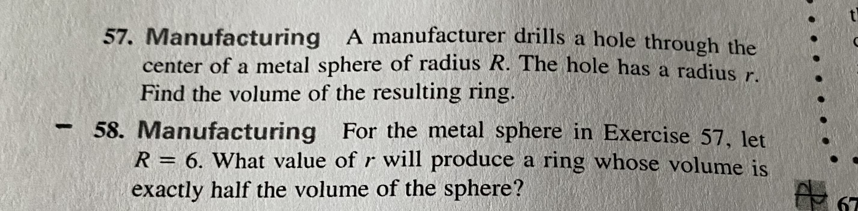 57. Manufacturing A manufacturer drills a hole through the
center of a metal sphere of radius R. The hole has a radius r
Find the volume of the resulting ring.
-58. Manufacturing For the metal sphere in Exercise 57, let
R = 6. What value of r will produce a ring whose volume is
exactly half the volume of the sphere?
%3D
