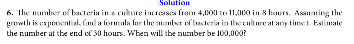 Solution
6. The number of bacteria in a culture increases from 4,000 to 11,000 in 8 hours. Assuming the
growth is exponential, find a formula for the number of bacteria in the culture at any time t. Estimate
the number at the end of 30 hours. When will the number be 100,000?
