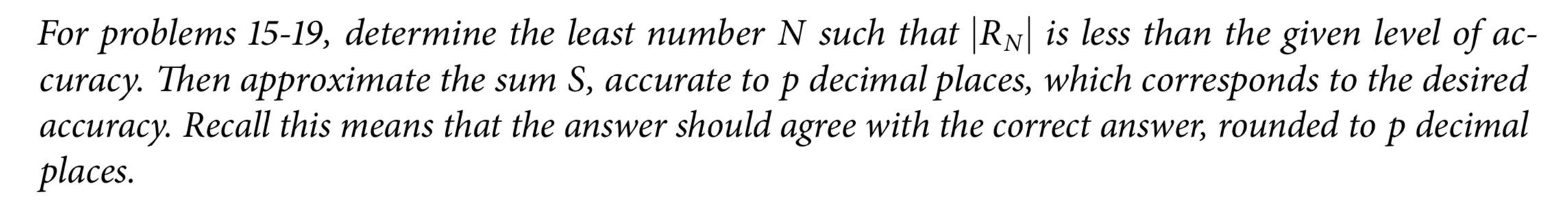 For problems 15-19, determine the least number N such that |RN| is less than the given level of ac-
curacy. Then approximate the sum S, accurate to p decimal places, which corresponds to the desired
accuracy. Recall this means that the answer should agree with the correct answer, rounded to p
places.
decimal
