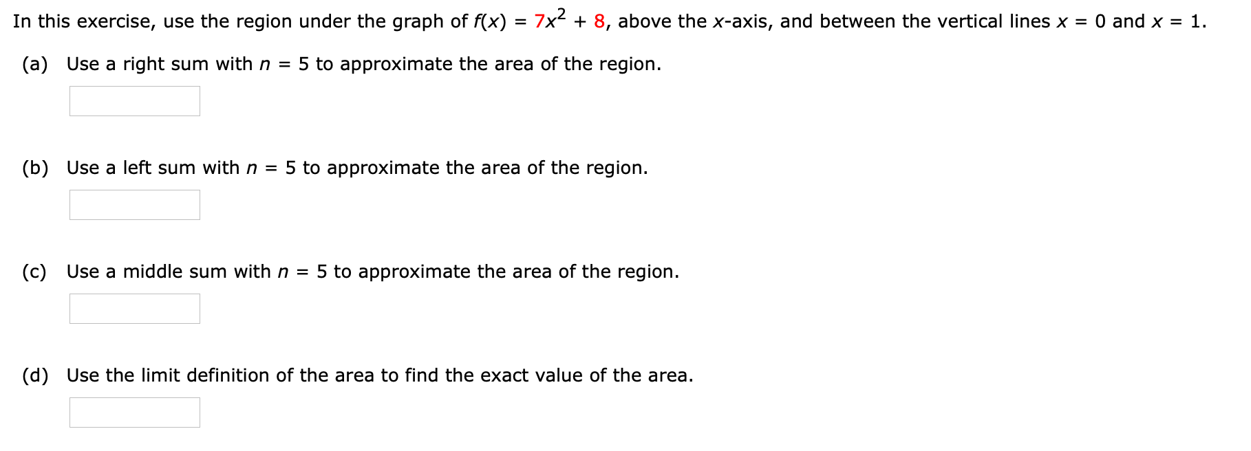 In this exercise, use the region under the graph of f(x) = 7x2 + 8, above the x-axis, and between the vertical lines x = 0 and x = 1.
(a) Use a right sum with n =
5 to approximate the area of the region.
(b) Use a left sum with n = 5 to approximate the area of the region.
(c) Use a middle sum with n = 5 to approximate the area of the region.
(d) Use the limit definition of the area to find the exact value of the area.
