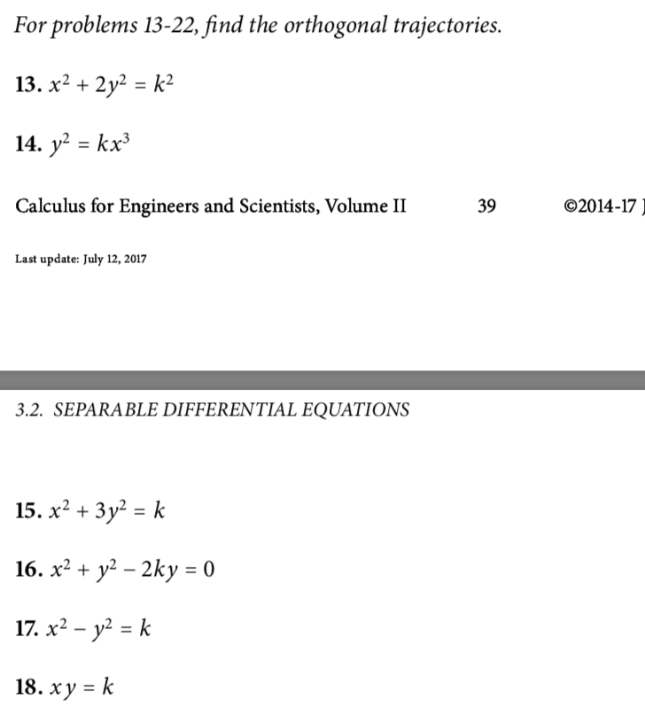 For problems 13-22, find the orthogonal trajectories.
13. x2 + 2y2 = k²
14. y? = kx³
Calculus for Engineers and Scientists, Volume II
39
©2014-17
Last update: July 12, 2017
3.2. SEPARABLE DIFFERENTIAL EQUATIONS
15. х2 + Зу? %3D k
16. х2 + у? — 2ky 3D0
17. х2 — у? %3D k
18. ху %3D k

