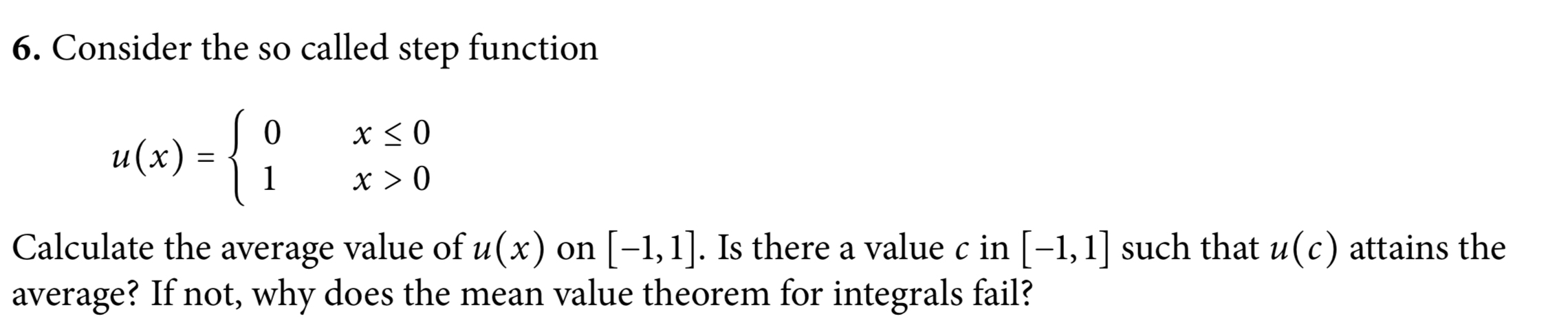 6. Consider the so called step function
х<0
u (х)
x > 0
Calculate the average value of u(x) on [-1,1]. Is there a value c in [-1,1] such that u(c) attains the
average? If not, why does the mean value theorem for integrals fail?
