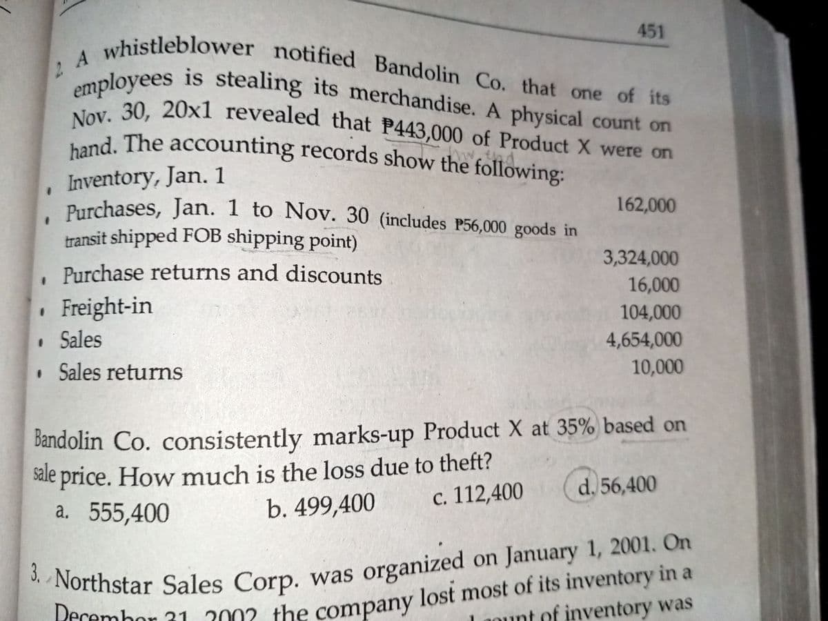 Purchases, Jan. 1 to Nov. 30 (includes P56,000 goods in
2 A whistleblower notified Bandolin Co. that one of its
Nov. 30, 20x1 revealed that P443,000 of Product X were on
hand. The accounting records show the following:
451
aployees is stealing its merchandise. A physical count on
ent 30 20x1 revealed that P443,000 of Product X were on
and. The accounting records show the following:
w.thd
Inventory, Jan. 1
Purchases, Jan. I to Nov. 30 (includes P56,000 goods in
transit shipped FOB shipping point)
162,000
3,324,000
Purchase returns and discounts
16,000
Freight-in
104,000
• Sales
4,654,000
10,000
• Sales returns
bandolin Co. consistently marks-up Product X at 35% based on
sale price. How much is the loss due to theft?
a. 555,400
d. 56,400
c. 112,400
b. 499,400
Tfrembor 31 2002 the company lost most of its inventory in a
aount of inventory was
Northstar Sales Corp, was organized on January 1, 2001. On
