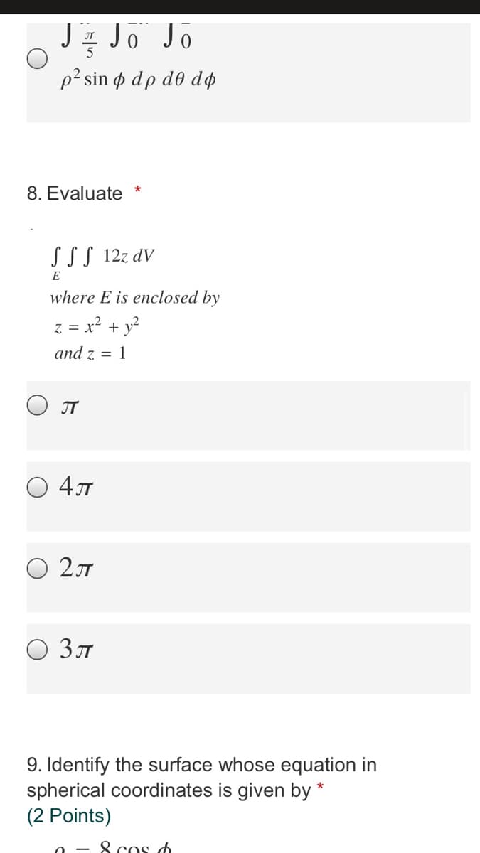 Jz Jo Jo
p2 sin o dp d0 dø
8. Evaluate
S SS 12z dV
E
where E is enclosed by
z = x? + y?
and z = 1
O JT
O 47
O 21
Зл
9. Identify the surface whose equation in
spherical coordinates is given by *
(2 Points)
8 cos d
