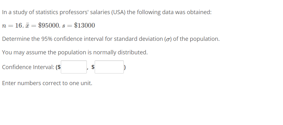In a study of statistics professors' salaries (USA) the following data was obtained:
n = 16, a = $95000, s = $13000
Determine the 95% confidence interval for standard deviation (o) of the population.
You may assume the population is normally distributed.
Confidence Interval: ($
Enter numbers correct to one unit.
