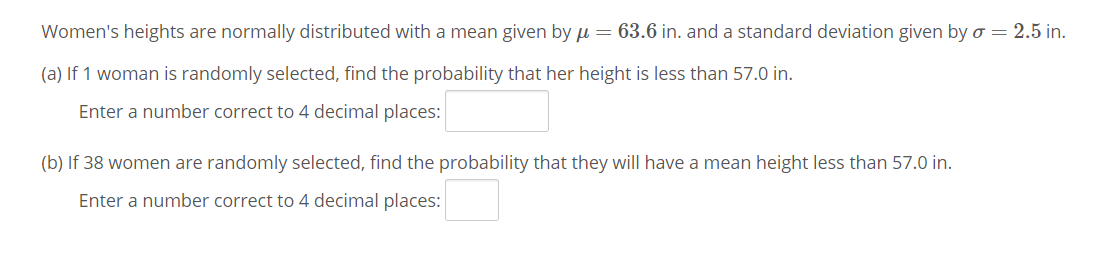 Women's heights are normally distributed with a mean given by µ = 63.6 in. and a standard deviation given by o = 2.5 in.
(a) If 1 woman is randomly selected, find the probability that her height is less than 57.0 in.
Enter a number correct to 4 decimal places:
(b) If 38 women are randomly selected, find the probability that they will have a mean height less than 57.0 in.
Enter a number correct to 4 decimal places:
