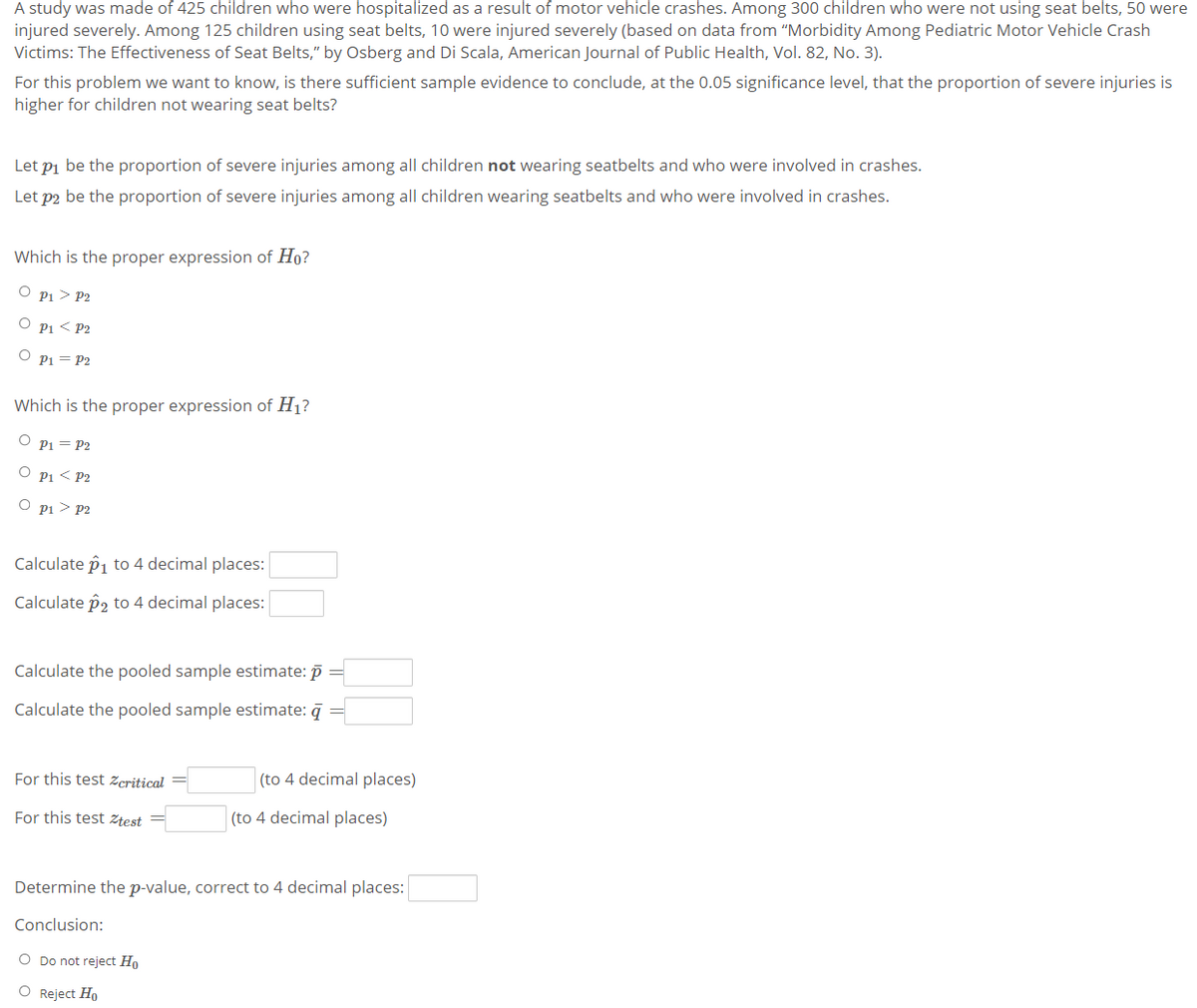 A study was made of 425 children who were hospitalized as a result of motor vehicle crashes. Among 300 children who were not using seat belts, 50 were
injured severely. Among 125 children using seat belts, 10 were injured severely (based on data from "Morbidity Among Pediatric Motor Vehicle Crash
Victims: The Effectiveness of Seat Belts," by Osberg and Di Scala, American Journal of Public Health, Vol. 82, No. 3).
For this problem we want to know, is there sufficient sample evidence to conclude, at the 0.05 significance level, that the proportion of severe injuries is
higher for children not wearing seat belts?
Let pi be the proportion of severe injuries among all children not wearing seatbelts and who were involved in crashes.
Let p2 be the proportion of severe injuries among all children wearing seatbelts and who were involved in crashes.
Which is the proper expression of Ho?
P1 > P2
P1 < P2
P1 = P2
Which is the proper expression of H1?
Pi = P2
O pi < P2
O pi > P2
Calculate p1 to 4 decimal places:
Calculate p2 to 4 decimal places:
Calculate the pooled sample estimate: p =
Calculate the pooled sample estimate: q
For this test zcritical
(to 4 decimal places)
For this test Ztest =
(to 4 decimal places)
Determine the p-value, correct to 4 decimal places:
Conclusion:
O Do not reject Ho
O Reject Ho
