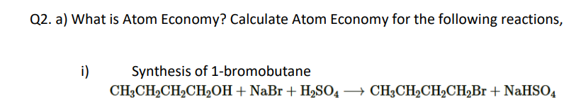 Q2. a) What is Atom Economy? Calculate Atom Economy for the following reactions,
Synthesis of 1-bromobutane
i)
CH3CH2CH2CH,OH+ NaBr + HSO4 → CH3CHCH2CH,Br + NaHSO,
