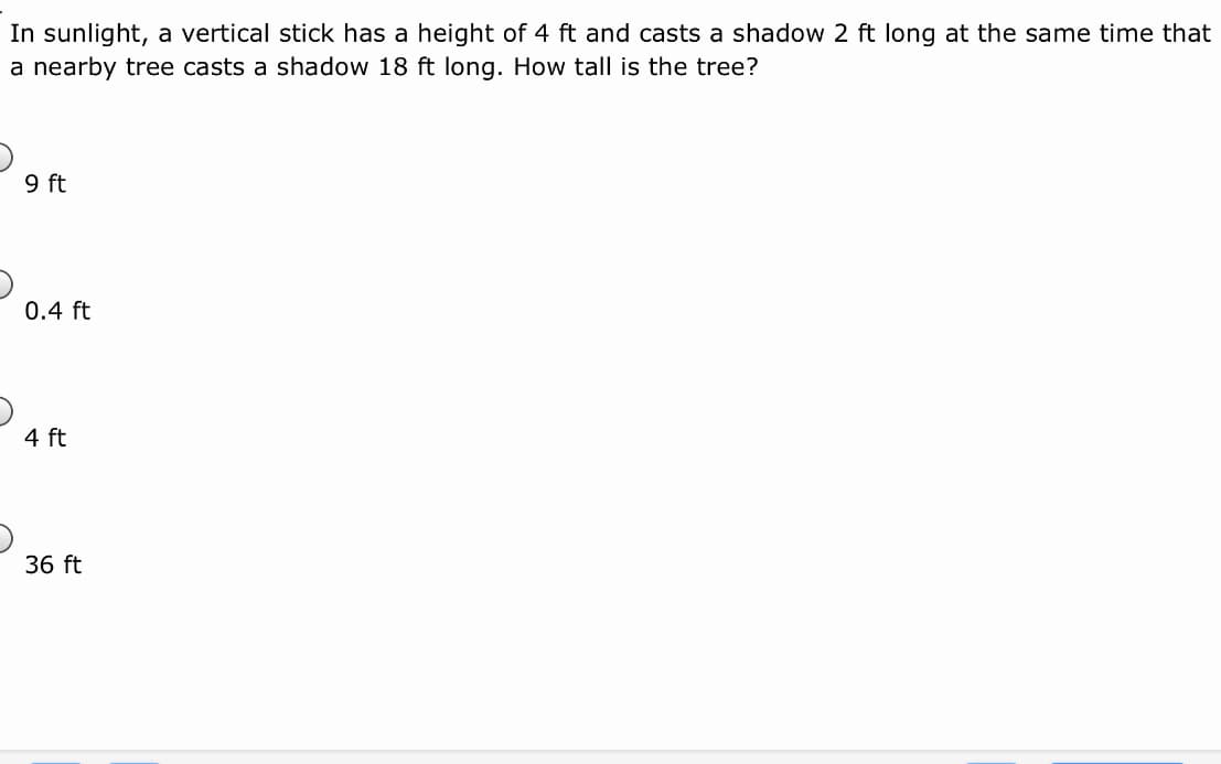 In sunlight, a vertical stick has a height of 4 ft and casts a shadow 2 ft long at the same time that
a nearby tree casts a shadow 18 ft long. How tall is the tree?
9 ft
0.4 ft
4 ft
36 ft
