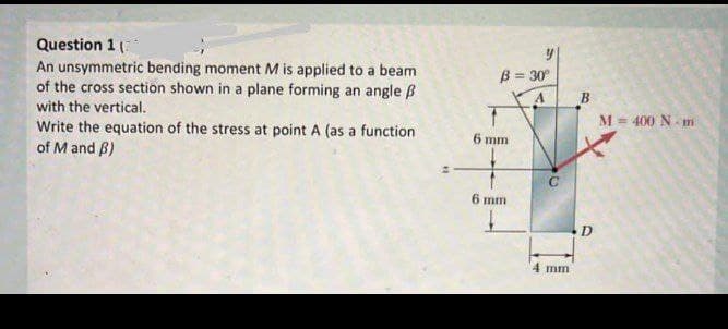 Question 1 (
An unsymmetric bending moment M is applied to a beam
of the cross section shown in a plane forming an angle B
B = 30°
B
with the vertical.
Write the equation of the stress at point A (as a function
of M and B)
M= 400 N- m
6 mm
6 mm
D
4 mm
