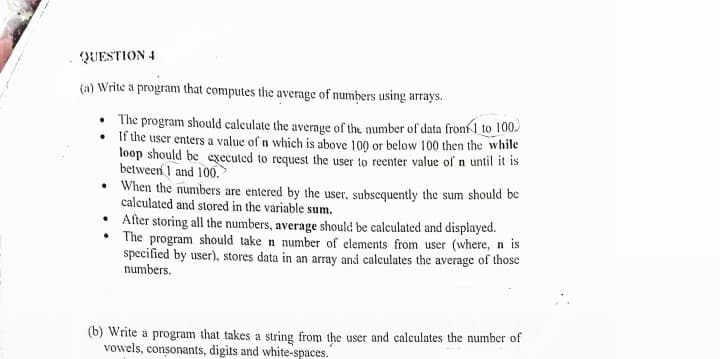 QUESTION 4
(a) Write a program that computes the average of numbers using arrays.
The program should caleulate the average of the number of data fronl to 100.
If the user enters a value of n which is above 100 or below 100 then the while
loop should be executed to request the user to reenter value of n until it is
between I and 100.
• When the numbers are entered by the user, subscquently the sum should be
calculated and stored in the variable sum.
• After storing all the numbers, average should be calculated and displayed.
The program should take n number of elements from user (where, n is
specified by user), stores data in an array and calculates the average of those
numbers.
(b) Write a program that takes a string from the user and calculates the number of
vowels, consonants, digits and white-spaces.
