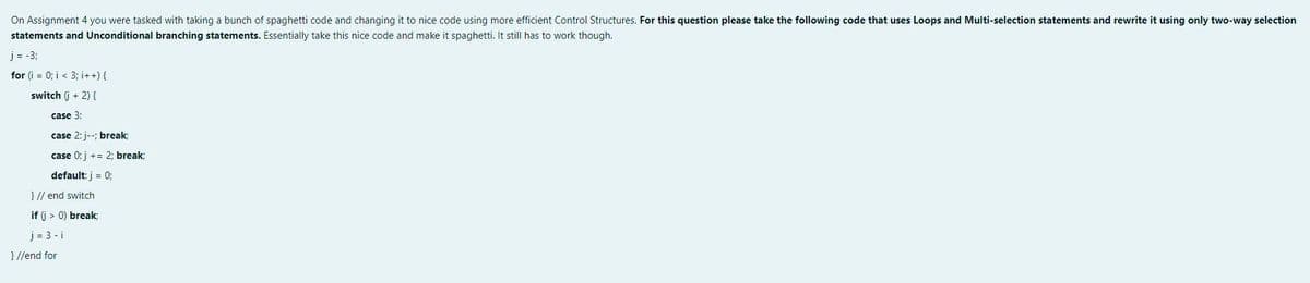 On Assignment 4 you were tasked with taking a bunch of spaghetti code and changing it to nice code using more efficient Control Structures. For this question please take the following code that uses Loops and Multi-selection statements and rewrite it using only two-way selection
statements and Unconditional branching statements. Essentially take this nice code and make it spaghetti. It still has to work though.
j = -3;
for (i = 0; i < 3; i++) {
switch (j + 2) {
case 3:
case 2: j--; break;
case 0: j += 2; break;
default: j = 0;
} // end switch
if (i > 0) break;
j= 3-i
}//end for