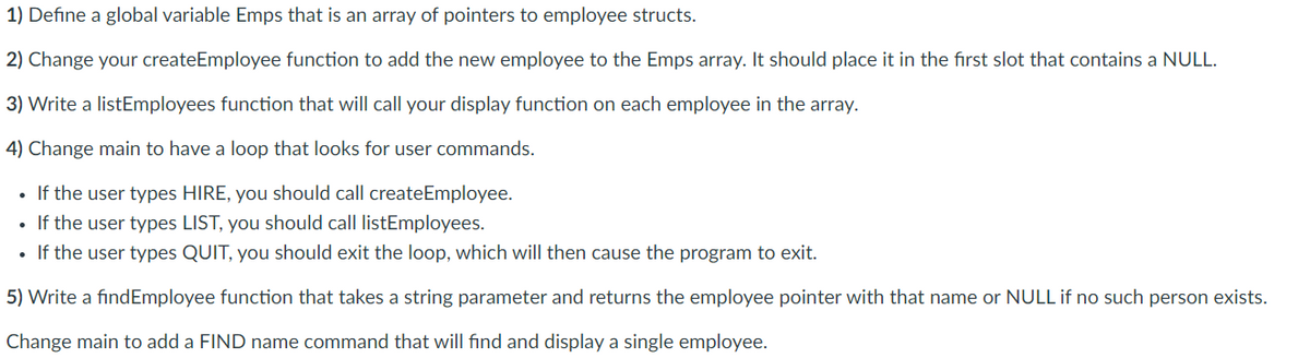1) Define a global variable Emps that is an array of pointers to employee structs.
2) Change your createEmployee function to add the new employee to the Emps array. It should place it in the first slot that contains a NULL.
3) Write a listEmployees function that will call your display function on each employee in the array.
4) Change main to have a loop that looks for user commands.
• If the user types HIRE, you should call createEmployee.
If the user types LIST, you should call listEmployees.
• If the user types QUIT, you should exit the loop, which will then cause the program to exit.
5) Write a findEmployee function that takes a string parameter and returns the employee pointer with that name or NULL if no such person exists.
Change main to add a FIND name command that will find and display a single employee.

