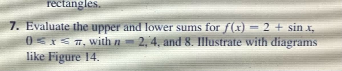 7. Evaluate the upper and lower sums for /(x) = 2 + sin x,
0x 7, with 2, 4, and 8. Illustrate with diagrams
like Figure 14.
