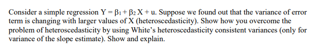 Consider a simple regression Y = B1 + B2 X + u. Suppose we found out that the variance of error
term is changing with larger values of X (heteroscedasticity). Show how you overcome the
problem of heteroscedasticity by using White's heteroscedasticity consistent variances (only for
variance of the slope estimate). Show and explain.
