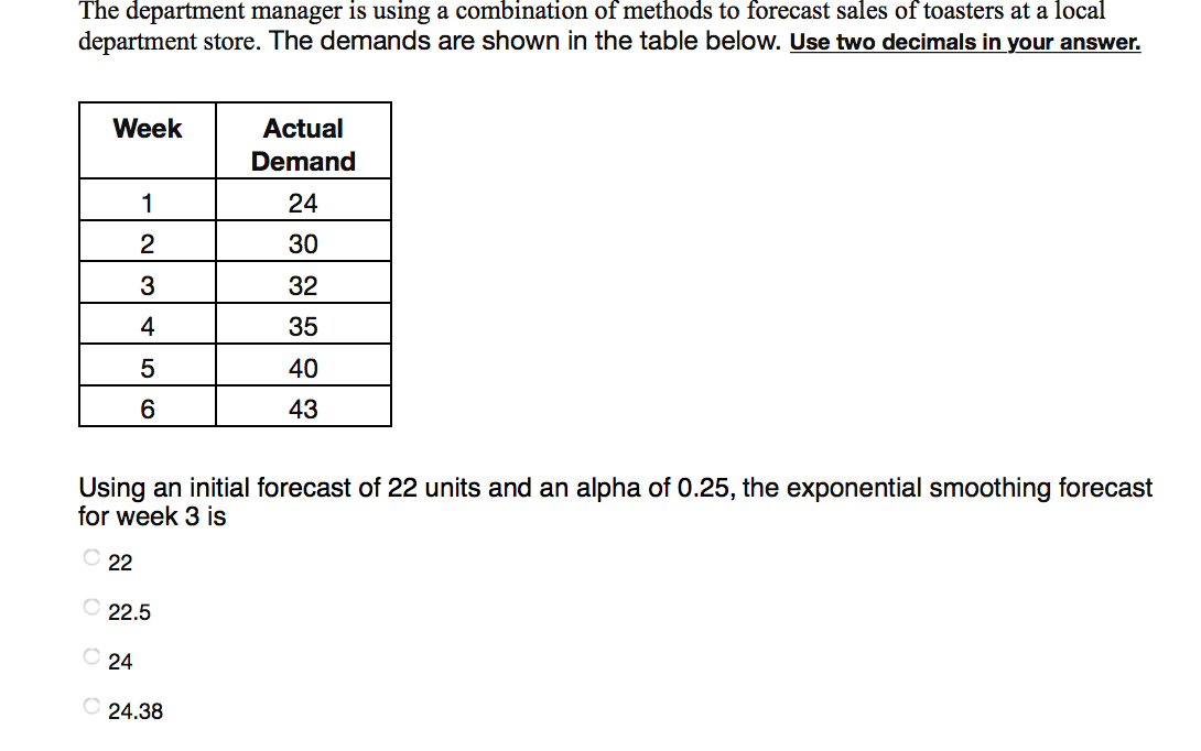 The department manager is using a combination of methods to forecast sales of toasters at a local
department store. The demands are shown in the table below. Use two decimals in your answer.
Week
Actual
Demand
1
24
30
3
32
4
35
40
6
43
Using an initial forecast of 22 units and an alpha of 0.25, the exponential smoothing forecast
for week 3 is
22
O 22.5
O 24
O 24.38
