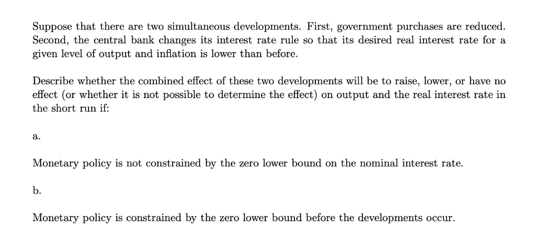 Suppose that there are two simultaneous developments. First, government purchases are reduced.
Second, the central bank changes its interest rate rule so that its desired real interest rate for a
given level of output and inflation is lower than before.
Describe whether the combined effect of these two developments will be to raise, lower, or have no
effect (or whether it is not possible to determine the effect) on output and the real interest rate in
the short run if:
a.
Monetary policy is not constrained by the zero lower bound on the nominal interest rate.
b.
Monetary policy is constrained by the zero lower bound before the developments occur.
