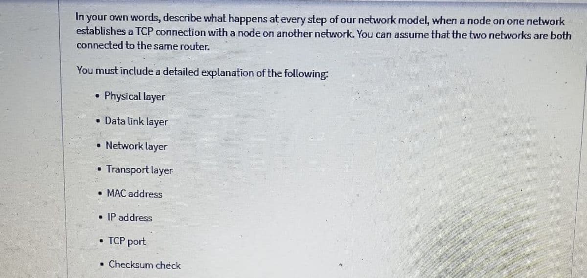 In your own words, describe what happens at every step of our network model, when a node on one network
establishes a TCP connection with a node on another network. You can assume that the two networks are both
connected to the same router.
You must include a detailed explanation of the following:
Physical layer
• Data link layer
• Network layer
Transport layer
• MAC address
• IP address
• TCP port
• Checksum check
