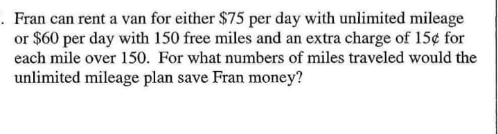 . Fran can rent a van for either $75 per day with unlimited mileage
or $60 per day with 150 free miles and an extra charge of 15¢ for
each mile over 150. For what numbers of miles traveled would the
unlimited mileage plan save Fran money?

