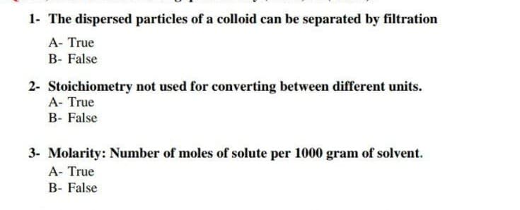 1- The dispersed particles of a colloid can be separated by filtration
A- True
B- False
2- Stoichiometry not used for converting between different units.
A- True
B- False
3- Molarity: Number of moles of solute per 1000 gram of solvent.
A- True
B- False
