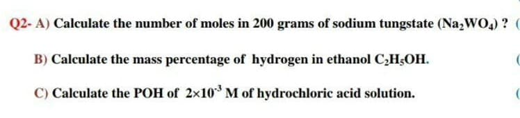 Q2- A) Calculate the number of moles in 200 grams of sodium tungstate (Na,WO4) ? (
B) Calculate the mass percentage of hydrogen in ethanol C,H;OH.
C) Calculate the POH of 2×10M of hydrochloric acid solution.
