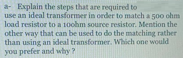 a- Explain the steps that are required to
use an ideal transformer in order to match a 500 ohm
load resistor to a 100hm source resistor. Mention the
other way that can be used to do the matching rather
than using an ideal transformer. Which one would
you prefer and why?