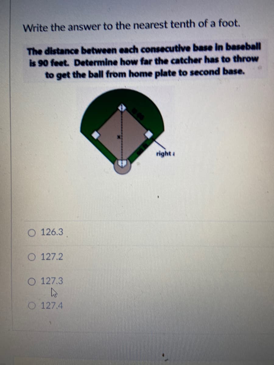 Write the answer to the nearest tenth of a foot.
The distance between each consecutive base in baseball
is 90 feet. Determine how far the catcher has to throw
to get the ball from home plate to second base.
right :
O 126.3
O 127.2
O 127.3
O 127.4
