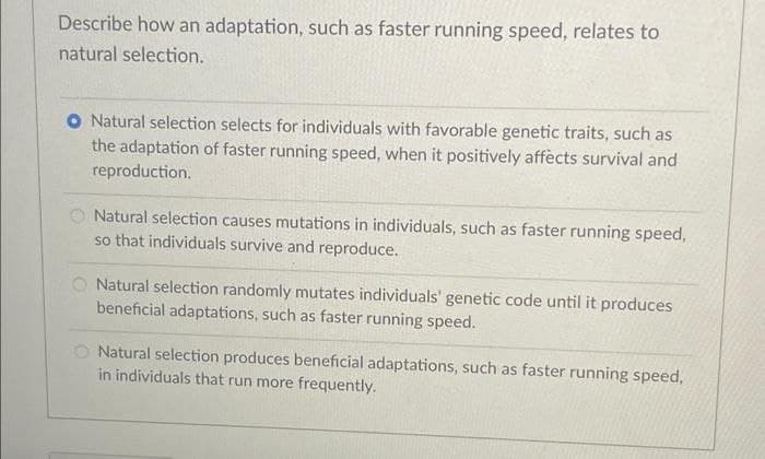 Describe how an adaptation, such as faster running speed, relates to
natural selection.
O Natural selection selects for individuals with favorable genetic traits, such as
the adaptation of faster running speed, when it positively affècts survival and
reproduction.
O Natural selection causes mutations in individuals, such as faster running speed,
so that individuals survive and reproduce.
Natural selection randomly mutates individuals' genetic code until it produces
beneficial adaptations, such as faster running speed.
O Natural selection produces beneficial adaptations, such as faster running speed,
in individuals that run more frequently.
