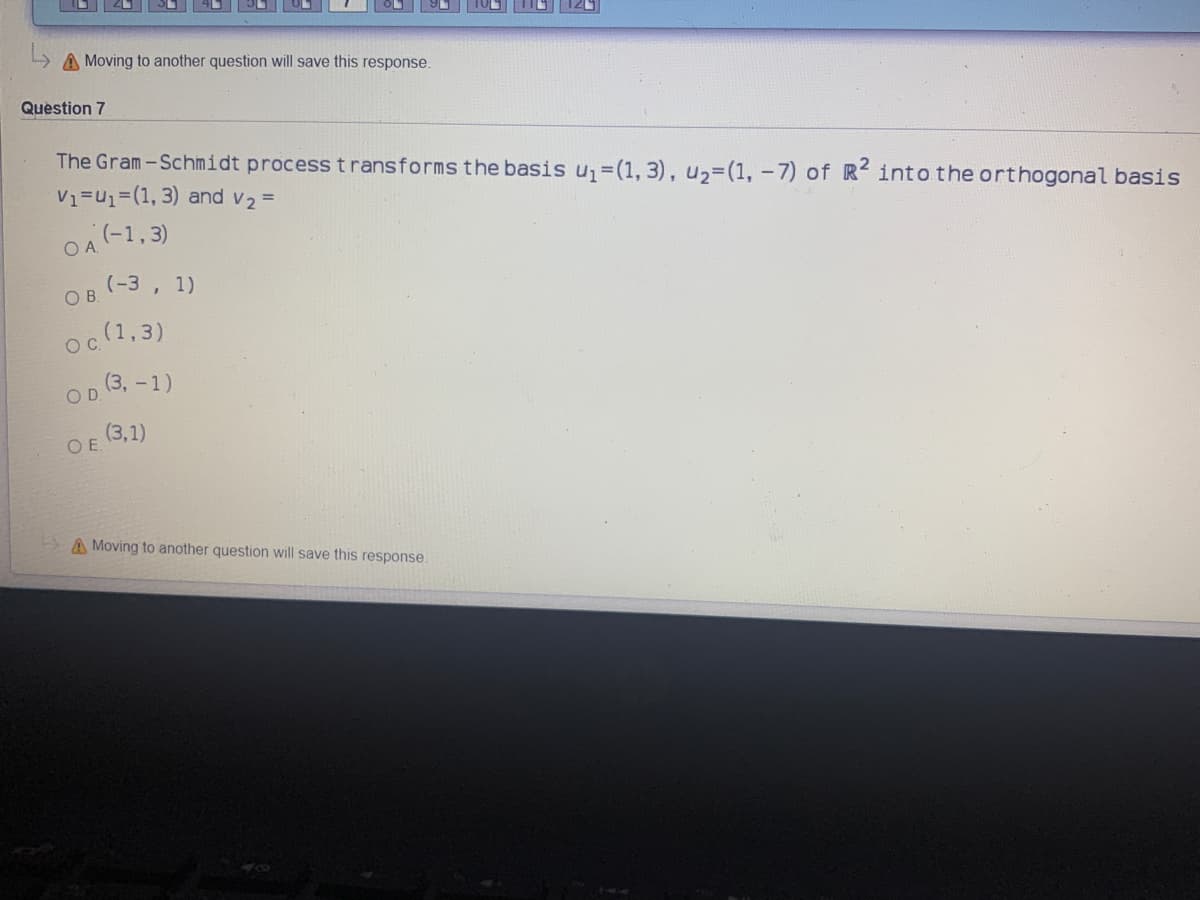 A Moving to another question will save this response.
Question 7
The Gram-Schimidt processtransforms the basis u,=(1, 3), u,=(1,-7) of R into the orthogonal basis
V1=U1=(1, 3) and v2 =
(-1,3)
OA.
(-3 , 1)
OB.
(1,3)
O C
(3, -1)
(3,1)
OE
A Moving to another question will save this response.
