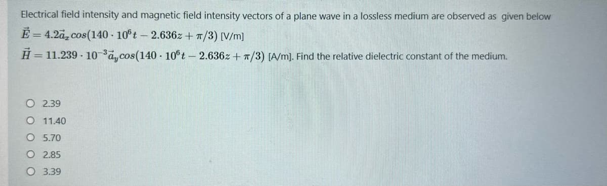 Electrical field intensity and magnetic field intensity vectors of a plane wave in a lossless medium are observed as given below
E = 4.2a, cos(140 - 10ºt - 2.636z+π/3) [V/m]
H = 11.239.10-³aycos(140 - 10ºt - 2.636z+T/3) [A/m]. Find the relative dielectric constant of the medium.
O 2.39
O 11.40
O 5.70
O 2.85
O 3.39