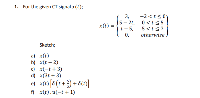 1. For the given CT signal x(t);
Sketch;
a) x(t)
b) x(t-2)
c) x(-t + 3)
d) x(3t+3)
e) x(t) [8 (t + ²) + 8(t)]
f) x(t).u(t+1)
x(t) = =
3,
5- 2t,
t - 5,
0,
-2 <t≤0
0<t≤5
5<t≤7
otherwise.