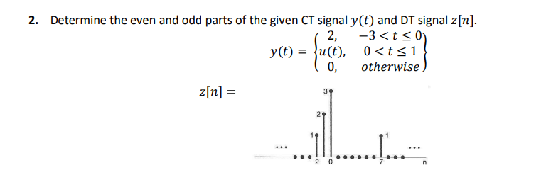 2. Determine the even and odd parts of the given CT signal y(t) and DT signal z[n].
2,
= {uce),
-3<t≤0)
0 <t≤ 1
otherwise.
0,
z[n] =
y(t) =
...
3
-2 0
Į...¨¨
n
