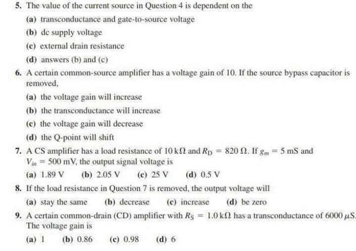 5. The value of the current source in Question 4 is dependent on the
(a) transconductance and gate-to-source voltage
(b) de supply voltage
(c) external drain resistance
(d) answers (b) and (c)
6. A certain common-source amplifier has a voltage gain of 10. If the source bypass capacitor is
removed,
(a) the voltage gain will increase
(b) the transconductance will increase
(c) the voltage gain will decrease
(d) the Q-point will shift
7. A CS amplifier has a load resistance of 10 kl and Rp = 820 N. If gm = 5 mS and
Vin = 500 mV, the output signal voltage is
(a) 1.89 V
(b) 2.05 V
(c) 25 V
(d) 0.5 V
8. If the load resistance in Question 7 is removed, the output voltage will
(a) stay the same
(b) decrease
(c) increase
(d) be zero
9. A certain common-drain (CD) amplifier with Rs 1.0 kl has a transconductance of 6000 uS.
The voltage gain is
%3D
(a) 1
(b) 0.86
(c) 0.98
(d) 6
