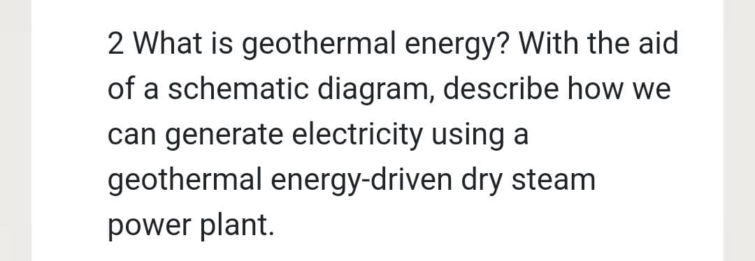 2 What is geothermal energy? With the aid
of a schematic diagram, describe how we
can generate electricity using a
geothermal energy-driven dry steam
power plant.
