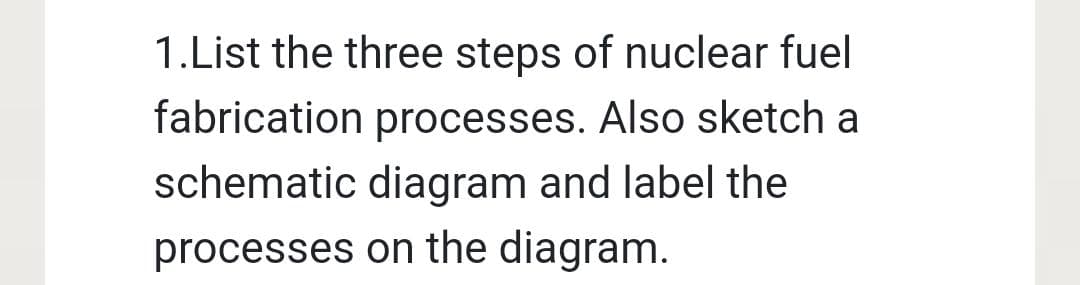 1.List the three steps of nuclear fuel
fabrication processes. Also sketch a
schematic diagram and label the
processes on the diagram.
