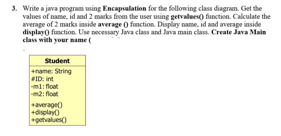 3. Write a java program using Encapsulation for the following class diagram. Get the
values of name, id and 2 marks from the user using getvalues() function. Calculate the
average of 2 marks inside average () function. Display name, id and average inside
display() function. Use necessary Java class and Java main class. Create Java Main
class with your name (
Student
+name: String
#ID: int
|-m1: float
|-m2: float
+average()
+display()
+getvalues()
