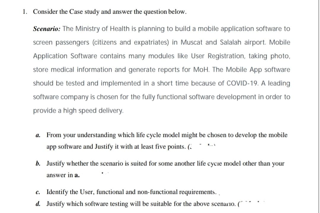 1. Consider the Case study and answer the question below.
Scenario: The Ministry of Health is planning to build a mobile application software to
screen passengers (citizens and expatriates) in Muscat and Salalah airport. Mobile
Application Software contains many modules like User Registration, taking photo,
store medical information and generate reports for MoH. The Mobile App software
should be tested and implemented in a short time because of COVID-19. A leading
software company is chosen for the fully functional software development in order to
provide a high speed delivery.
a. From your understanding which life cycle model might be chosen to develop the mobile
app software and Justify it with
least five points. (.
b. Justify whether the scenario is suited for some another life cycie model other than your
answer in a.
c. Identify the User, functional and non-functional requirements.,
d. Justify which software testing will be suitable for the above scenario. (
