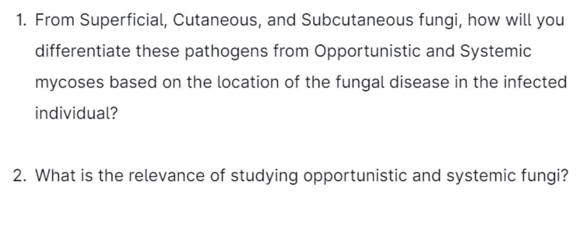 1. From Superficial, Cutaneous, and Subcutaneous fungi, how will you
differentiate these pathogens from Opportunistic and Systemic
mycoses based on the location of the fungal disease in the infected
individual?
2. What is the relevance of studying opportunistic and systemic fungi?
