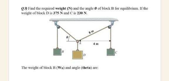 Q3 Find the required weight (N) and the angle 0 of block B for equilibrium. If the
weight of block D is 375 N and C is 230 N.
4 m
The weight of block B (WB) and angle (theta) are:
