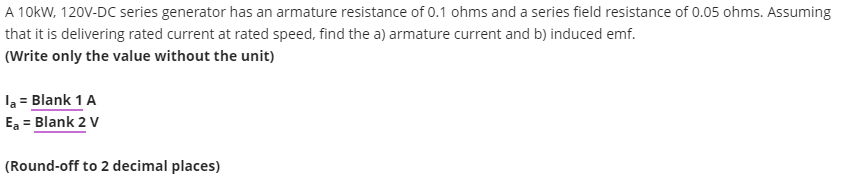 A 10kW, 120V-DC series generator has an armature resistance of 0.1 ohms and a series field resistance of 0.05 ohms. Assuming
that it is delivering rated current at rated speed, find the a) armature current and b) induced emf.
(Write only the value without the unit)
la = Blank 1 A
Ea = Blank 2 V
(Round-off to 2 decimal places)
