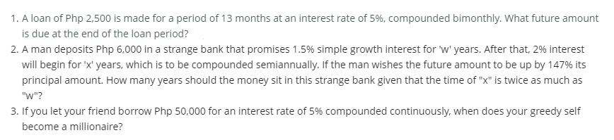 1. A loan of Php 2,500 is made for a period of 13 months at an interest rate of 5%, compounded bimonthly. What future amount
is due at the end of the loan period?
2. A man deposits Php 6,000 in a strange bank that promises 1.5% simple growth interest for 'w' years. After that, 2% interest
will begin for 'x' years, which is to be compounded semiannually. If the man wishes the future amount to be up by 147% its
principal amount. How many years should the money sit in this strange bank given that the time of "x" is twice as much as
"w"?
3. If you let your friend borrow Php 50,000 for an interest rate of 5% compounded continuously, when does your greedy self
become a millionaire?
