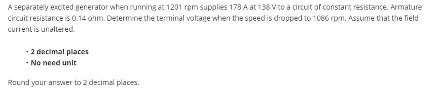 A separately excited generator when running at 1201 rpm supplies 178 A at 138 V to a circuit of constant resistance. Armature
circuit resistance is 0.14 ohm. Determine the terminal voltage when the speed is dropped to 1086 rpm. Assume that the field
current is unaltered.
• 2 decimal places
• No need unit
Round your answer to 2 decimal places.
