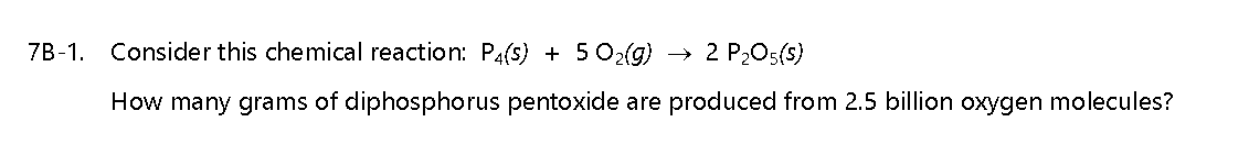 7B-1.
Consider this chemical reaction: P4(s) + 5 O2(g)
2 P205(s)
How many grams of diphosphorus pentoxide are produced from 2.5 billion oxygen molecules?
