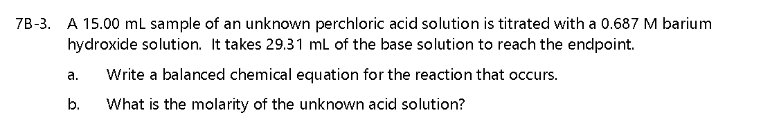 7B-3. A 15.00 mL sample of an unknown perchloric acid solution is titrated with a 0.687 M barium
hydroxide solution. It takes 29.31 mL of the base solution to reach the endpoint.
а.
Write a balanced chemical equation for the reaction that occurs.
b.
What is the molarity of the unknown acid solution?
