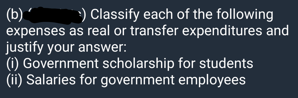 Classify each of the following
(b) ´
expenses as real or transfer expenditures and
justify your answer:
(i) Government scholarship for students
(ii) Salaries for government employees
