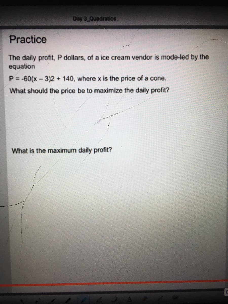 Day 3 Quadratics
Practice
The daily profit, P dollars, of a ice cream vendor is mode-led by the
equation
P = -60(x - 3)2 + 140, where x is the price of a cone.
What should the price be to maximize the daily profit?
What is the maximum daily profit?

