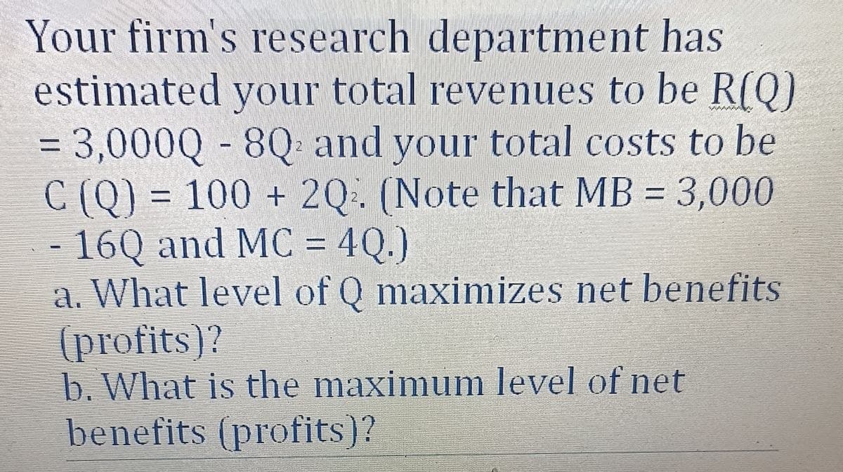 Your firm's research department has
estimated your total revenues to be R(Q)
= 3,000Q - 8Q and your total costs to be
C (Q) = 100 + 2Q. (Note that MB = 3,000
16Q and MC = 4Q.)
a. What level of Q maximizes net benefits
(profits)?
b. What is the maximum level of net
benefits (profits)?