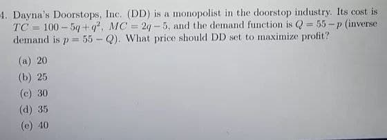 4. Dayna's Doorstops, Inc. (DD) is a monopolist in the doorstop industry. Its cost is
TC 100-5q+q², MC = 2q-5, and the demand function is Q = 55-p (inverse
demand is p= 55-Q). What price should DD set to maximize profit?
(a) 20
(b) 25
(c) 30
(d) 35
(e) 40